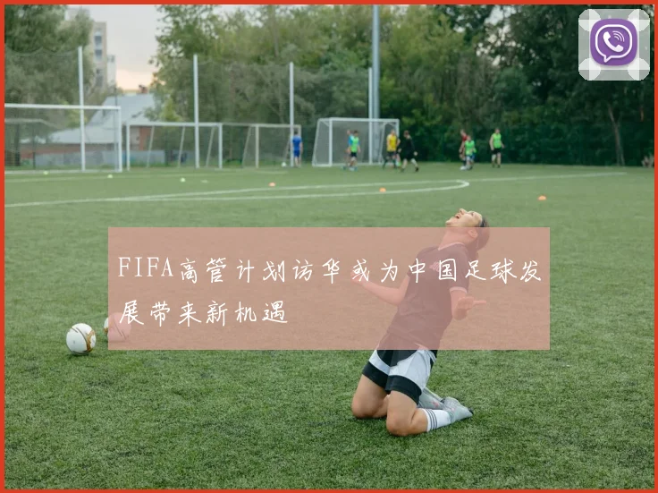 FIFA高管计划访华或为中国足球发展带来新机遇