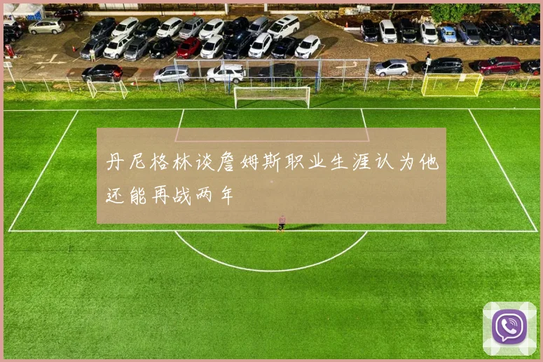 丹尼格林谈詹姆斯职业生涯认为他还能再战两年