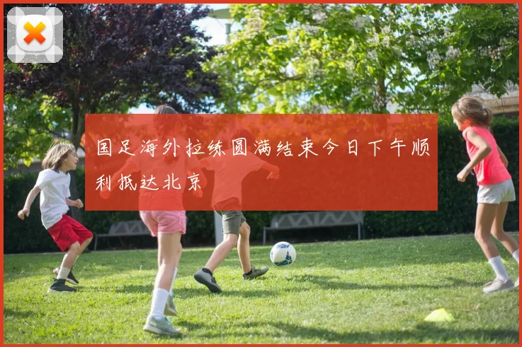 国足海外拉练圆满结束今日下午顺利抵达北京