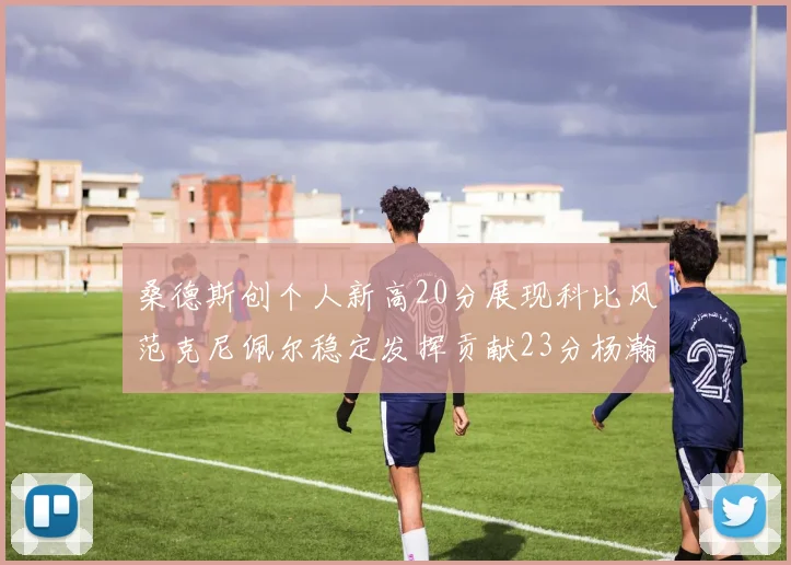 桑德斯创个人新高20分展现科比风范克尼佩尔稳定发挥贡献23分杨瀚森短短2分钟斩获4分