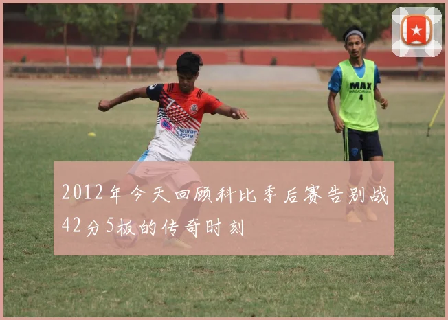 2012年今天回顾科比季后赛告别战42分5板的传奇时刻