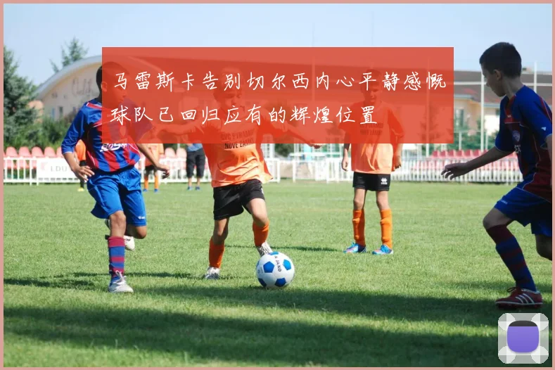 马雷斯卡告别切尔西内心平静感慨球队已回归应有的辉煌位置