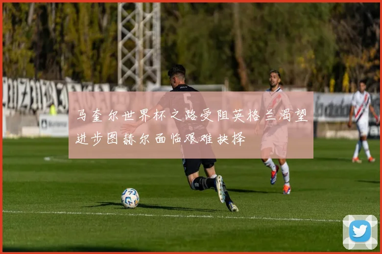 马奎尔世界杯之路受阻英格兰渴望进步图赫尔面临艰难抉择