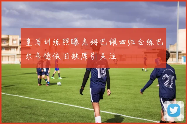 皇马训练照曝光姆巴佩回归合练巴尔韦德依旧缺席引关注
