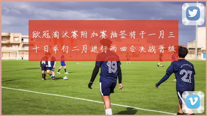 欧冠淘汰赛附加赛抽签将于一月三十日举行二月进行两回合决战晋级十六强