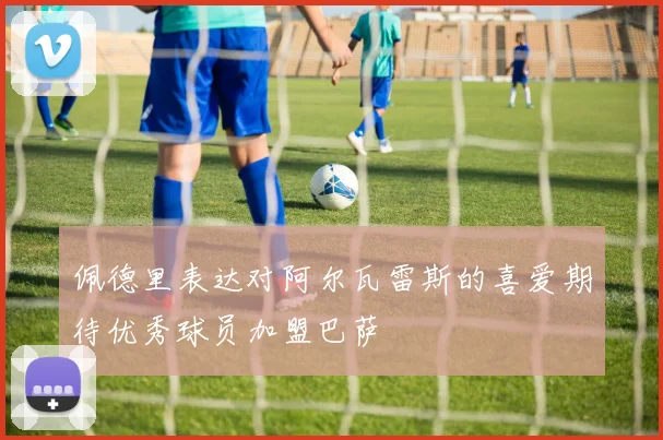 佩德里表达对阿尔瓦雷斯的喜爱期待优秀球员加盟巴萨