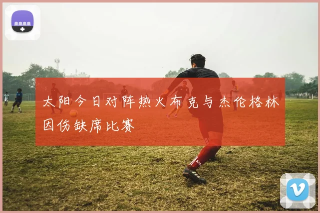 太阳今日对阵热火布克与杰伦格林因伤缺席比赛