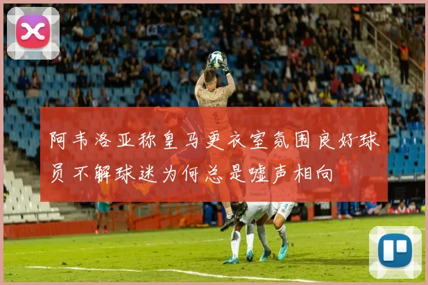 阿韦洛亚称皇马更衣室氛围良好球员不解球迷为何总是嘘声相向