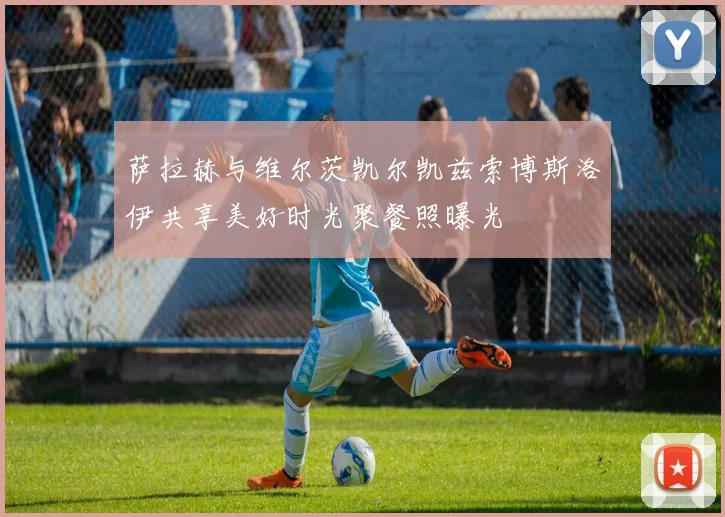 萨拉赫与维尔茨凯尔凯兹索博斯洛伊共享美好时光聚餐照曝光