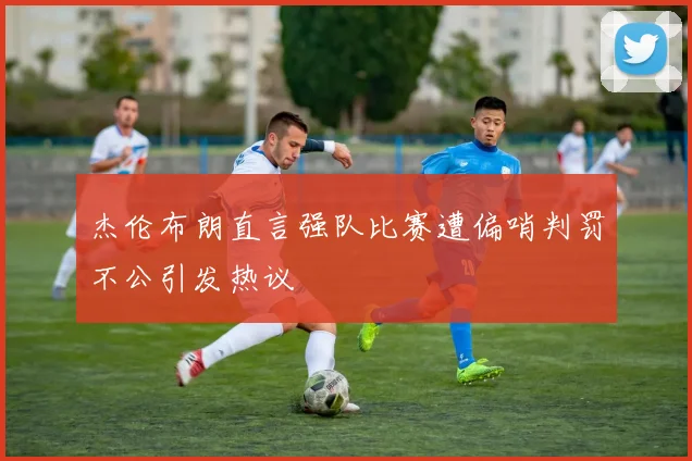 杰伦布朗直言强队比赛遭偏哨判罚不公引发热议